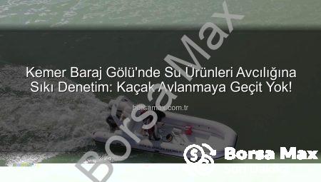Kemer Baraj Gölü’nde Su Ürünleri Avcılığına Sıkı Denetim: Kaçak Avlanmaya Geçit Yok!